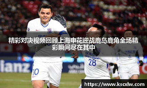 精彩对决视频回顾上海申花迎战鹿岛鹿角全场精彩瞬间尽在其中